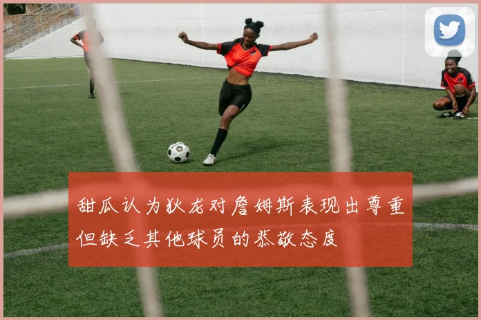 甜瓜认为狄龙对詹姆斯表现出尊重但缺乏其他球员的恭敬态度