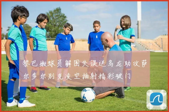 黎巴嫩球员解围失误送乌龙助攻萨尔多尔别克凌空抽射精彩破门