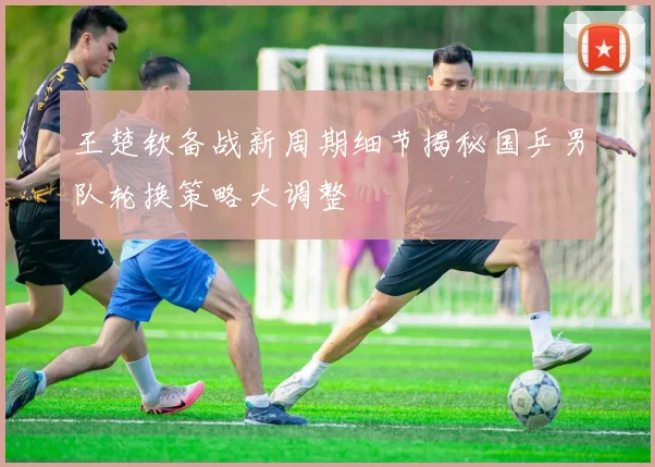 王楚钦备战新周期细节揭秘国乒男队轮换策略大调整